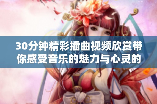 30分钟精彩插曲视频欣赏带你感受音乐的魅力与心灵的共鸣