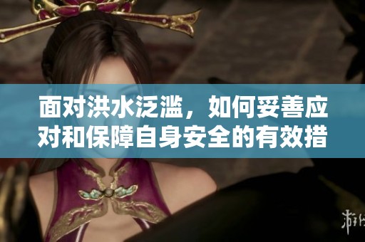 面对洪水泛滥，如何妥善应对和保障自身安全的有效措施指南