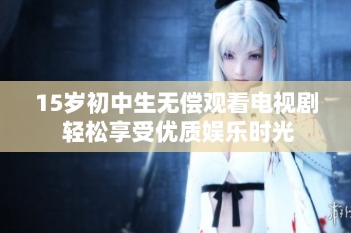 15岁初中生无偿观看电视剧 轻松享受优质娱乐时光