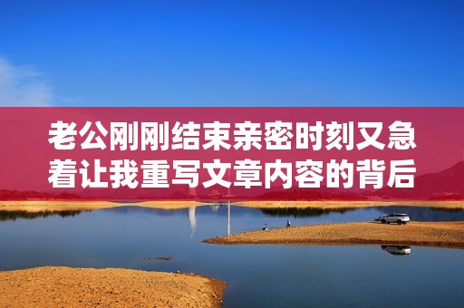 老公刚刚结束亲密时刻又急着让我重写文章内容的背后故事