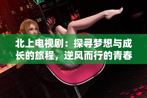 北上电视剧：探寻梦想与成长的旅程，逆风而行的青春故事