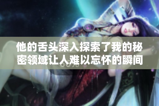 他的舌头深入探索了我的秘密领域让人难以忘怀的瞬间