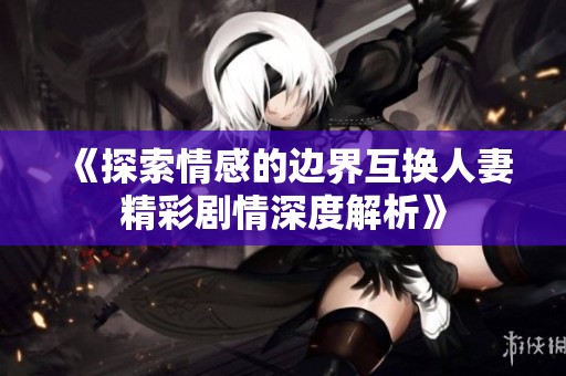 《探索情感的边界互换人妻精彩剧情深度解析》