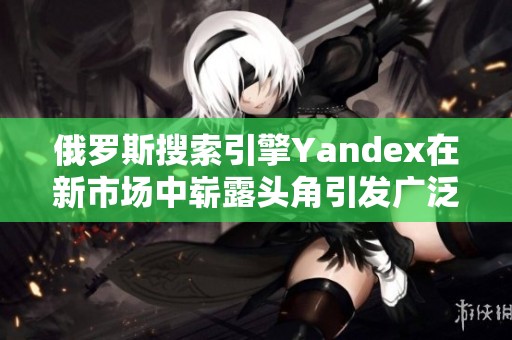俄罗斯搜索引擎Yandex在新市场中崭露头角引发广泛关注