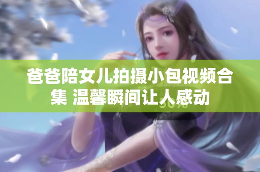 爸爸陪女儿拍摄小包视频合集 温馨瞬间让人感动