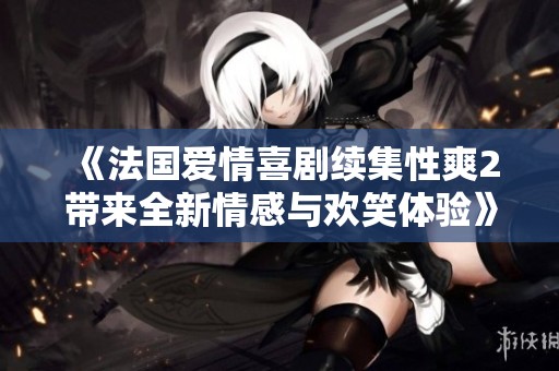 《法国爱情喜剧续集性爽2带来全新情感与欢笑体验》