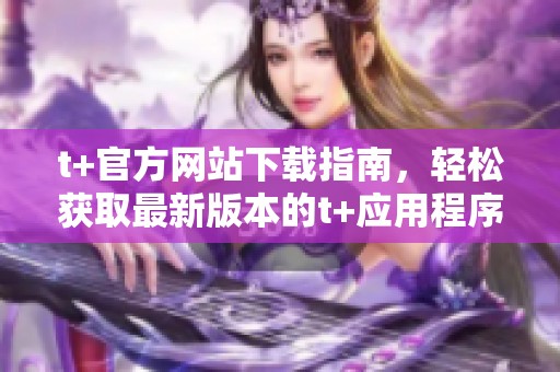 t+官方网站下载指南，轻松获取最新版本的t+应用程序！