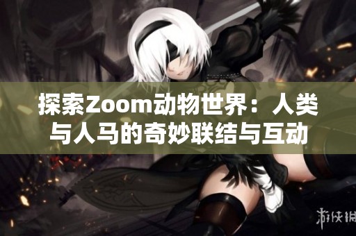 探索Zoom动物世界：人类与人马的奇妙联结与互动