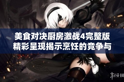 美食对决厨房激战4完整版精彩呈现揭示烹饪的竞争与合作