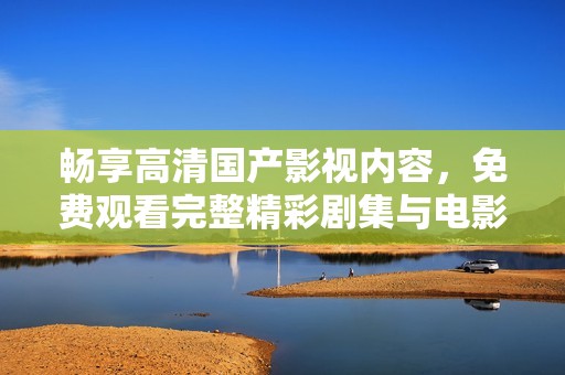 畅享高清国产影视内容，免费观看完整精彩剧集与电影
