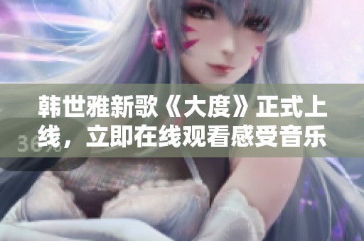 韩世雅新歌《大度》正式上线，立即在线观看感受音乐魅力