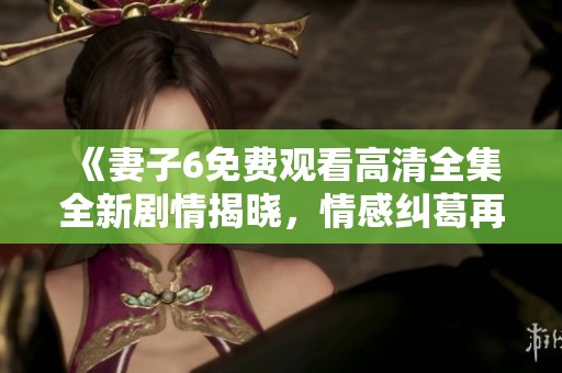 《妻子6免费观看高清全集全新剧情揭晓，情感纠葛再度升级》