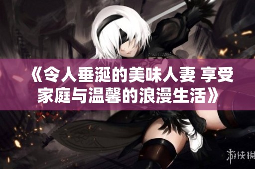 《令人垂涎的美味人妻 享受家庭与温馨的浪漫生活》