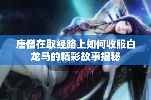 唐僧在取经路上如何收服白龙马的精彩故事揭秘