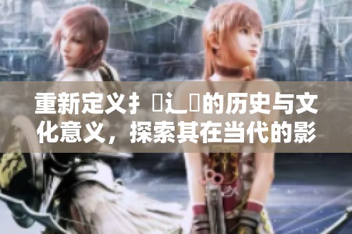 重新定义扌喿辶畐的历史与文化意义，探索其在当代的影响力