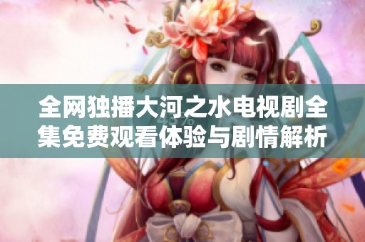 全网独播大河之水电视剧全集免费观看体验与剧情解析