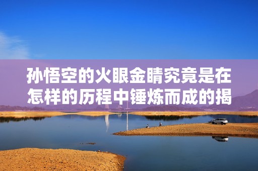 孙悟空的火眼金睛究竟是在怎样的历程中锤炼而成的揭秘