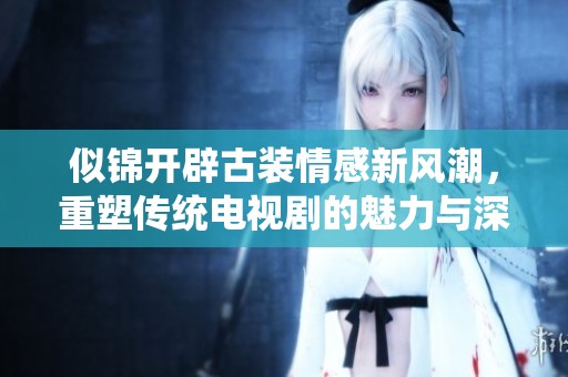 似锦开辟古装情感新风潮，重塑传统电视剧的魅力与深度