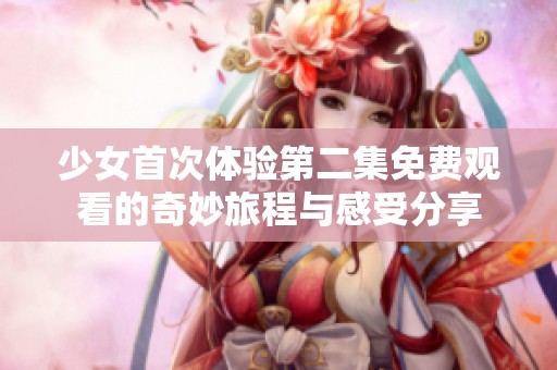 少女首次体验第二集免费观看的奇妙旅程与感受分享
