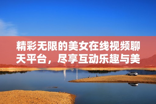精彩无限的美女在线视频聊天平台，尽享互动乐趣与美好时光