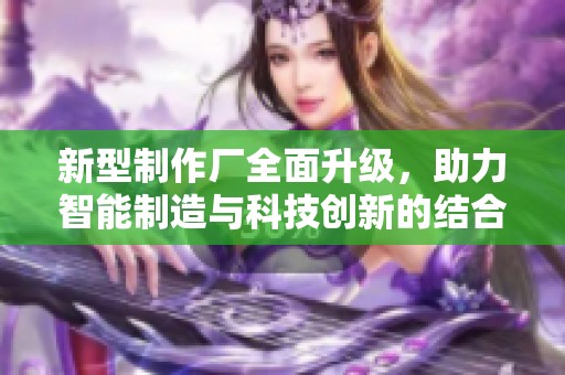 新型制作厂全面升级，助力智能制造与科技创新的结合