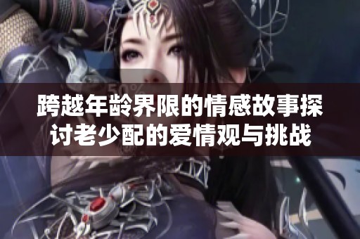 跨越年龄界限的情感故事探讨老少配的爱情观与挑战