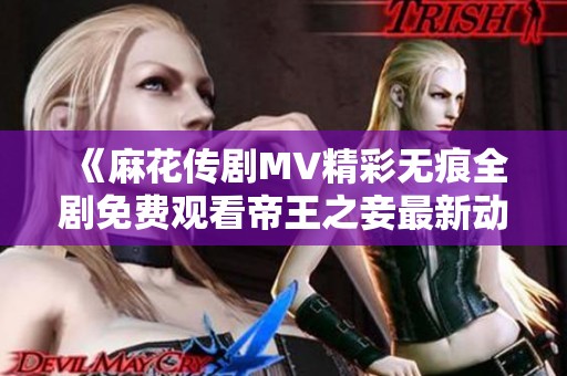 《麻花传剧MV精彩无痕全剧免费观看帝王之妾最新动态资讯》