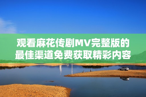 观看麻花传剧MV完整版的最佳渠道免费获取精彩内容与观赏体验