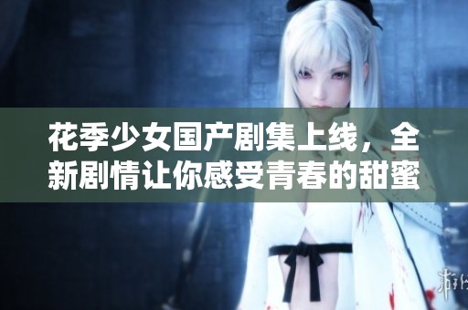 花季少女国产剧集上线，全新剧情让你感受青春的甜蜜与成长