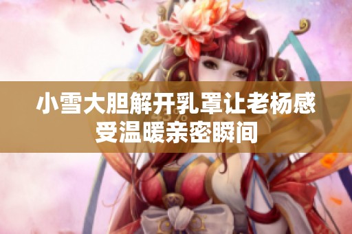 小雪大胆解开乳罩让老杨感受温暖亲密瞬间