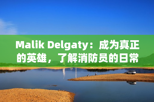 Malik Delgaty：成为真正的英雄，了解消防员的日常工作