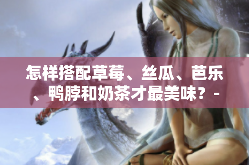怎样搭配草莓、丝瓜、芭乐、鸭脖和奶茶才最美味？- 盘点最佳食物搭配