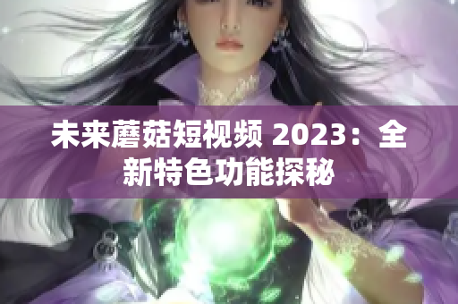 未来蘑菇短视频 2023：全新特色功能探秘