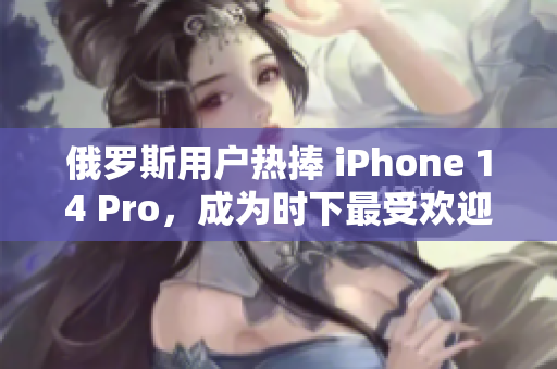 俄罗斯用户热捧 iPhone 14 Pro，成为时下最受欢迎的智能手机