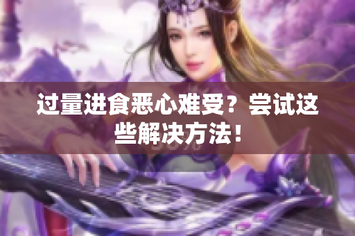 过量进食恶心难受？尝试这些解决方法！