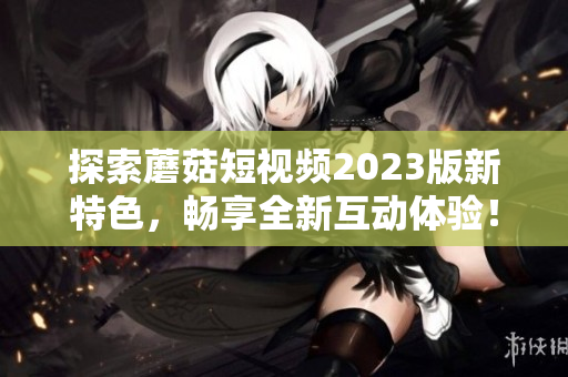 探索蘑菇短视频2023版新特色，畅享全新互动体验！