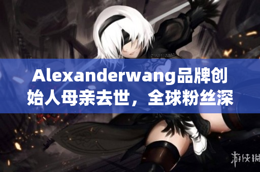Alexanderwang品牌创始人母亲去世，全球粉丝深感痛惜