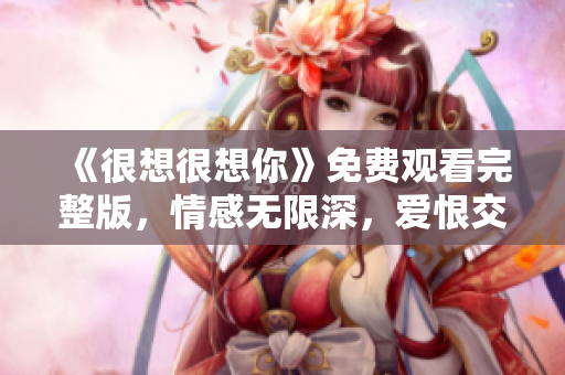 《很想很想你》免费观看完整版，情感无限深，爱恨交织扣人心弦