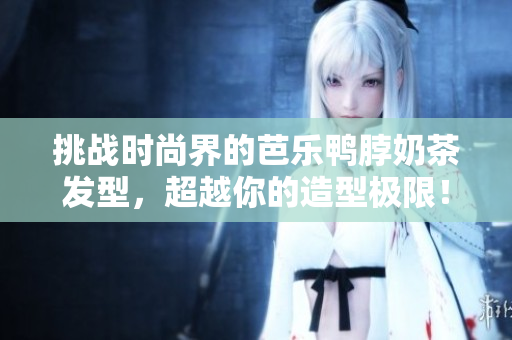 挑战时尚界的芭乐鸭脖奶茶发型，超越你的造型极限！