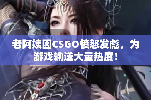 老阿姨因CSGO愤怒发彪，为游戏输送大量热度！