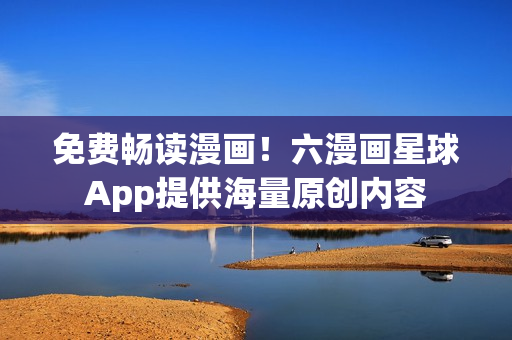 免费畅读漫画！六漫画星球App提供海量原创内容