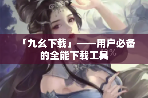 「九幺下载」——用户必备的全能下载工具