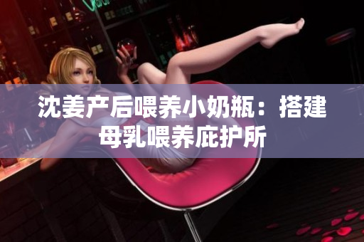 沈姜产后喂养小奶瓶：搭建母乳喂养庇护所
