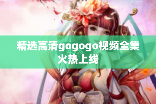 精选高清gogogo视频全集火热上线