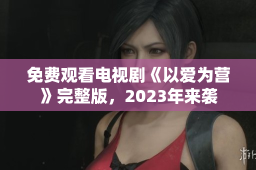 免费观看电视剧《以爱为营》完整版，2023年来袭