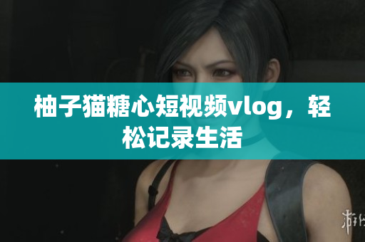 柚子猫糖心短视频vlog，轻松记录生活
