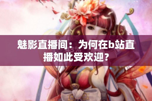 魅影直播间：为何在b站直播如此受欢迎？
