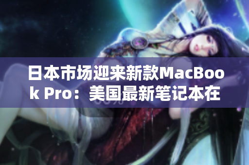 日本市场迎来新款MacBook Pro：美国最新笔记本在日本发售
