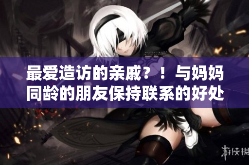 最爱造访的亲戚？！与妈妈同龄的朋友保持联系的好处