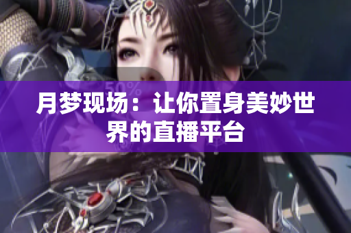 月梦现场：让你置身美妙世界的直播平台